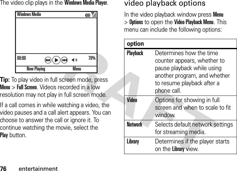 76entertainmentThe video clip plays in the Windows Media Player.Tip: To play video in full screen mode, press Menu &gt;Full Screen. Videos recorded in a low resolution may not play in full screen mode.If a call comes in while watching a video, the video pauses and a call alert appears. You can choose to answer the call or ignore it. To continue watching the movie, select the Playbutton.video playback optionsIn the video playback window press Menu &gt;Options to open the Video Playback Menu. This menu can include the following options:00:00 70%Now PlayingWindows MediaMenuoptionPlaybackDetermines how the time counter appears, whether to pause playback while using another program, and whether to resume playback after a phone call.VideoOptions for showing in full screen and when to scale to fit window.NetworkSelects default network settings for streaming media.LibraryDetermines if the player starts on the Library view.