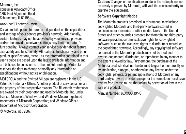 5 Motorola, Inc.Consumer Advocacy Office1307 East Algonquin RoadSchaumburg, IL 60196www.hellomoto.comCertain mobile phone features are dependent on the capabilities and settings of your service provider’s network.  Additionally, certain features may not be activated by your service provider, and/or the provider&apos;s network settings may limit the feature’s functionality.  Always contact your service provider about feature availability and functionality. All features, functionality, and other product specifications, as well as the information contained in this user&apos;s guide are based upon the latest available information and are believed to be accurate at the time of printing.  Motorola reserves the right to change or modify any information or specifications without notice or obligation.MOTOROLA and the Stylized M Logo are registered in the US Patent &amp; Trademark Office. All other product or service names are the property of their respective owners. The Bluetooth trademarks are owned by their proprietor and used by Motorola, Inc. under license. Microsoft, Windows and Windows Me are registered trademarks of Microsoft Corporation; and Windows XP is a trademark of Microsoft Corporation. © Motorola, Inc., 2007.Caution: Changes or modifications made in the radio phone, not expressly approved by Motorola, will void the user’s authority to operate the equipment.Software Copyright Notice The Motorola products described in this manual may include copyrighted Motorola and third-party software stored in semiconductor memories or other media. Laws in the United States and other countries preserve for Motorola and third-party software providers certain exclusive rights for copyrighted software, such as the exclusive rights to distribute or reproduce the copyrighted software. Accordingly, any copyrighted software contained in the Motorola products may not be modified, reverse-engineered, distributed, or reproduced in any manner to the extent allowed by law. Furthermore, the purchase of the Motorola products shall not be deemed to grant either directly or by implication, estoppel, or otherwise, any license under the copyrights, patents, or patent applications of Motorola or any third-party software provider, except for the normal, non-exclusive, royalty-free license to use that arises by operation of law in the sale of a product.Manual Number: 68XXXXX194-O