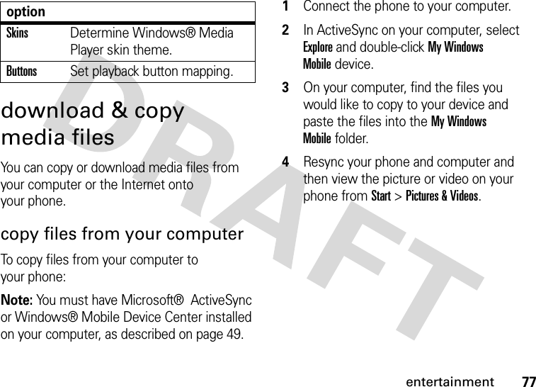 77entertainmentdownload &amp; copy media filesYou can copy or download media files from your computer or the Internet onto your phone. copy files from your computerTo copy files from your computer to your phone:Note: You must have Microsoft®  ActiveSync or Windows® Mobile Device Center installed on your computer, as described on page 49.  1Connect the phone to your computer. 2In ActiveSync on your computer, select Explore and double-click My Windows Mobiledevice.3On your computer, find the files you would like to copy to your device and paste the files into the My Windows Mobilefolder.4Resync your phone and computer and then view the picture or video on your phone from Start &gt;Pictures &amp; Videos.SkinsDetermine Windows® Media Player skin theme.ButtonsSet playback button mapping.option