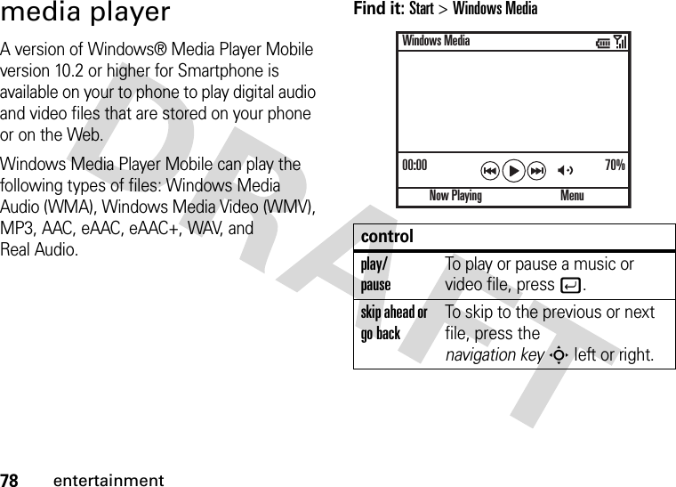 78entertainmentmedia playerA version of Windows® Media Player Mobile version 10.2 or higher for Smartphone is available on your to phone to play digital audio and video files that are stored on your phone or on the Web.Windows Media Player Mobile can play the following types of files: Windows Media Audio (WMA), Windows Media Video (WMV), MP3, AAC, eAAC, eAAC+, WAV, and Real Audio.Find it: Start &gt;Windows Mediacontrolplay/pauseTo play or pause a music or video file, press j.skip ahead or go backTo skip to the previous or next file, press the navigation keyS left or right.00:00 70%Now PlayingWindows MediaMenu