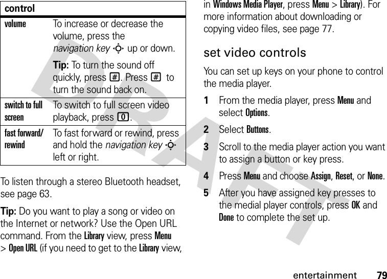 79entertainmentTo listen through a stereo Bluetooth headset, see page 63.Tip: Do you want to play a song or video on the Internet or network? Use the Open URL command. From the Library view, press Menu &gt;Open URL (if you need to get to the Library view, in Windows Media Player, press Menu &gt;Library). For more information about downloading or copying video files, see page 77.set video controlsYou can set up keys on your phone to control the media player.  1From the media player, press Menu and select Options.2Select Buttons.3Scroll to the media player action you want to assign a button or key press.4Press Menu and choose Assign, Reset, or None. 5After you have assigned key presses to the medial player controls, press OK and Done to complete the set up.volumeTo increase or decrease the volume, press the navigation keyS up or down.Tip: To turn the sound off quickly, press #. Press # to turn the sound back on.switch to full screenTo switch to full screen video playback, press 0.fast forward/rewindTo fast forward or rewind, press and hold the navigation keyS left or right.control