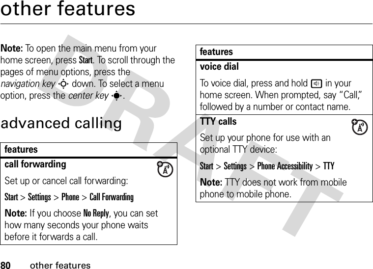 80other featuresother featuresNote: To open the main menu from your home screen, press Start. To scroll through the pages of menu options, press the navigation keyS down. To select a menu option, press the center keys.advanced callingfeaturescall forwardingSet up or cancel call forwarding:Start &gt;Settings &gt;Phone &gt;Call ForwardingNote: If you choose No Reply, you can set how many seconds your phone waits before it forwards a call.voice dialTo voice dial, press and hold h in your home screen. When prompted, say “Call,” followed by a number or contact name.TTY callsSet up your phone for use with an optional TTY device:Start &gt;Settings &gt;Phone Accessibility &gt;TTYNote: TTY does not work from mobile phone to mobile phone.features