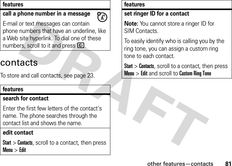 other features—contacts81contactsTo store and call contacts, see page 23.call a phone number in a messageE-mail or text messages can contain phone numbers that have an underline, like a Web site hyperlink. To dial one of these numbers, scroll to it and pressN.featuressearch for contactEnter the first few letters of the contact&apos;s name. The phone searches through the contact list and shows the name.edit contactStart &gt;Contacts, scroll to a contact, then press Menu &gt;Editfeaturesset ringer ID for a contactNote: You cannot store a ringer ID for SIM Contacts.To easily identify who is calling you by the ring tone, you can assign a custom ring tone to each contact. Start &gt;Contacts, scroll to a contact, then press Menu &gt;Edit and scroll toCustom Ring Tonefeatures