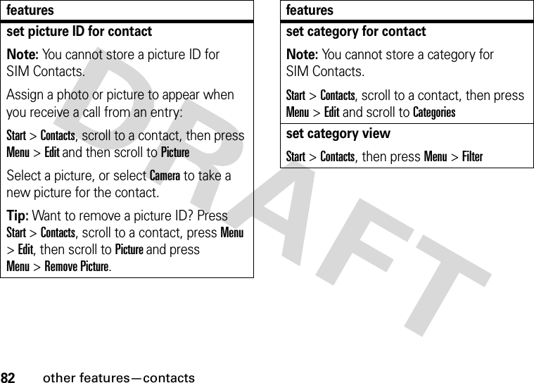 82other features—contactsset picture ID for contactNote: You cannot store a picture ID for SIM Contacts.Assign a photo or picture to appear when you receive a call from an entry:Start &gt;Contacts, scroll to a contact, then press Menu &gt;Edit and then scroll toPictureSelect a picture, or select Camera to take a new picture for the contact.Tip: Want to remove a picture ID? Press Start &gt;Contacts, scroll to a contact, pressMenu &gt;Edit, then scroll to Picture and press Menu&gt;Remove Picture.featuresset category for contactNote: You cannot store a category for SIM Contacts.Start &gt;Contacts, scroll to a contact, then press Menu &gt;Edit and scroll to Categoriesset category viewStart &gt;Contacts, then pressMenu&gt;Filterfeatures