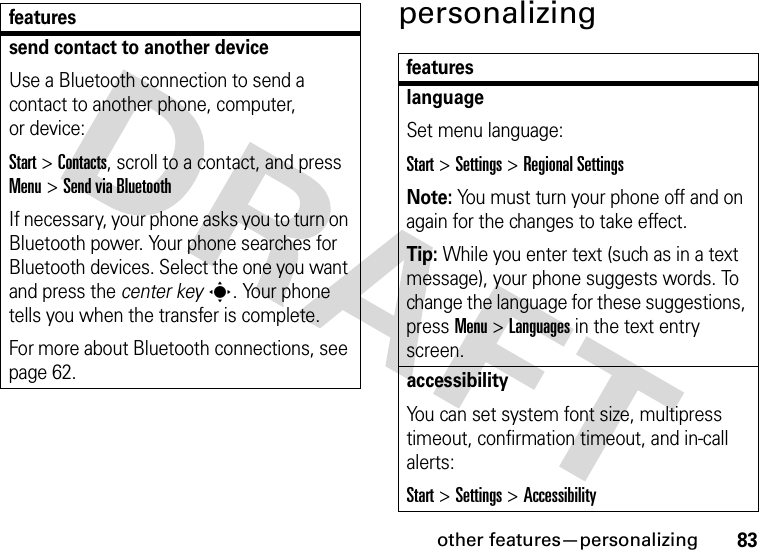 other features—personalizing83personalizingsend contact to another deviceUse a Bluetooth connection to send a contact to another phone, computer, or device:Start &gt;Contacts, scroll to a contact, and press Menu &gt;Send via BluetoothIf necessary, your phone asks you to turn on Bluetooth power. Your phone searches for Bluetooth devices. Select the one you want and press the center keys. Your phone tells you when the transfer is complete.For more about Bluetooth connections, see page 62.featuresfeatureslanguageSet menu language:Start &gt;Settings &gt;Regional SettingsNote: You must turn your phone off and on again for the changes to take effect.Tip: While you enter text (such as in a text message), your phone suggests words. To change the language for these suggestions, pressMenu &gt;Languages in the text entry screen.accessibilityYou can set system font size, multipress timeout, confirmation timeout, and in-call alerts:Start &gt;Settings &gt;Accessibility