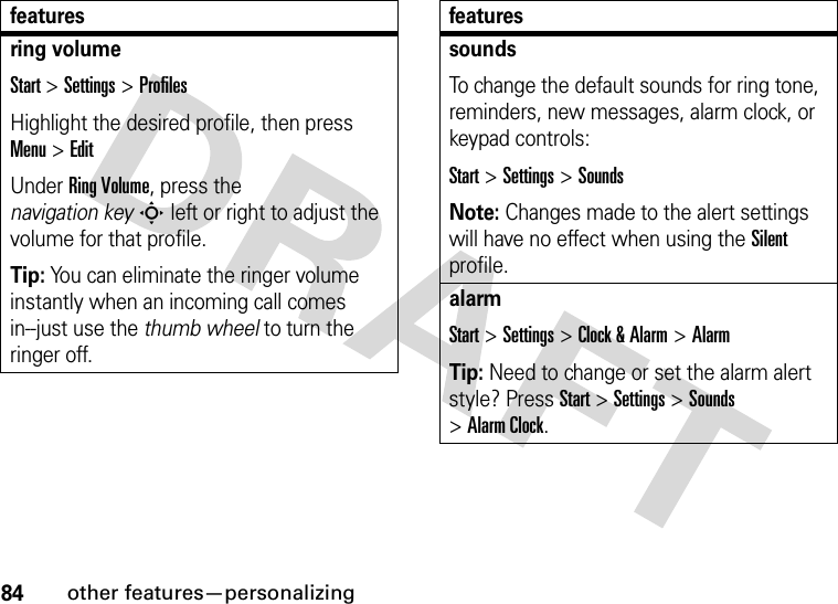 84other features—personalizingring volumeStart &gt;Settings &gt;ProfilesHighlight the desired profile, then press Menu&gt;EditUnder Ring Volume, press the navigation keyS left or right to adjust the volume for that profile.Tip: You can eliminate the ringer volume instantly when an incoming call comes in--just use the thumb wheel to turn the ringer off. featuressoundsTo change the default sounds for ring tone, reminders, new messages, alarm clock, or keypad controls:Start &gt;Settings &gt;SoundsNote: Changes made to the alert settings will have no effect when using the Silent profile.alarmStart &gt;Settings &gt;Clock &amp; Alarm &gt;AlarmTip: Need to change or set the alarm alert style? PressStart&gt;Settings &gt;Sounds &gt;Alarm Clock.features