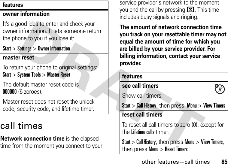 other features—call times85call timesNetwork connection time is the elapsed time from the moment you connect to your service provider&apos;s network to the moment you end the call by pressingO. This time includes busy signals and ringing.The amount of network connection time you track on your resettable timer may not equal the amount of time for which you are billed by your service provider. For billing information, contact your service provider.owner informationIt’s a good idea to enter and check your owner information. It lets someone return the phone to you if you lose it:Start &gt;Settings &gt;Owner Informationmaster resetTo return your phone to original settings: Start &gt;System Tools &gt;Master ResetThe default master reset code is 000000(6 zeroes).Master reset does not reset the unlock code, security code, and lifetime timer.featuresfeaturessee call timersShow call timers:Start &gt;Call History, then press  Menu&gt;View Timersreset call timersTo reset all call timers to zero (0), except for the Lifetime calls timer:Start &gt;Call History, then pressMenu&gt;View Timers, then pressMenu&gt;Reset Timers