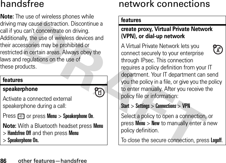 86other features—handsfreehandsfreeNote: The use of wireless phones while driving may cause distraction. Discontinue a call if you can’t concentrate on driving. Additionally, the use of wireless devices and their accessories may be prohibited or restricted in certain areas. Always obey the laws and regulations on the use of these products.network connectionsfeaturesspeakerphoneActivate a connected external speakerphone during a call:Pressh or press Menu &gt;Speakerphone On.Note: With a Bluetooth headset press Menu &gt;Handsfree Off and then press Menu &gt;Speakerphone On.featurescreate proxy, Virtual Private Network (VPN), or dial-up network A Virtual Private Network lets you connect securely to your enterprise through IPsec. This connection requires a policy definition from your IT department. Your IT department can send you the policy in a file, or give you the policy to enter manually. After you receive the policy file or information:Start &gt;Settings &gt;Connections &gt;VPNSelect a policy to open a connection, or press Menu &gt;New to manually enter a new policy definition.To close the secure connection, pressLogoff.