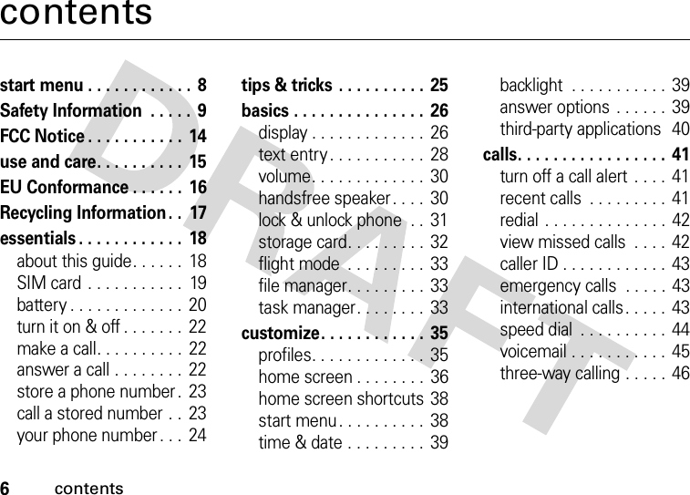 6contentscontentsstart menu . . . . . . . . . . . .  8Safety Information  . . . . .  9FCC Notice . . . . . . . . . . .  14use and care. . . . . . . . . .  15EU Conformance . . . . . .  16Recycling Information. .  17essentials . . . . . . . . . . . .  18about this guide. . . . . .  18SIM card . . . . . . . . . . .  19battery . . . . . . . . . . . . .  20turn it on &amp; off . . . . . . .  22make a call. . . . . . . . . .  22answer a call . . . . . . . .  22store a phone number .  23call a stored number . .  23your phone number . . .  24tips &amp; tricks . . . . . . . . . .  25basics . . . . . . . . . . . . . . .  26display . . . . . . . . . . . . .  26text entry . . . . . . . . . . .  28volume. . . . . . . . . . . . .  30handsfree speaker. . . .  30lock &amp; unlock phone  . .  31storage card. . . . . . . . . 32flight mode  . . . . . . . . . 33file manager. . . . . . . . . 33task manager. . . . . . . .  33customize. . . . . . . . . . . .  35profiles. . . . . . . . . . . . .  35home screen . . . . . . . .  36home screen shortcuts  38start menu. . . . . . . . . .  38time &amp; date . . . . . . . . .  39backlight  . . . . . . . . . . .  39answer options  . . . . . .  39third-party applications  40calls. . . . . . . . . . . . . . . . . 41turn off a call alert  . . . .  41recent calls  . . . . . . . . .  41redial . . . . . . . . . . . . . .  42view missed calls  . . . .  42caller ID . . . . . . . . . . . .  43emergency calls  . . . . . 43international calls . . . . .  43speed dial  . . . . . . . . . .  44voicemail . . . . . . . . . . .  45three-way calling . . . . . 46