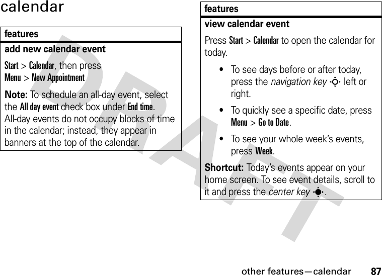 other features—calendar87calendarfeaturesadd new calendar event Start &gt;Calendar, then press Menu&gt;New AppointmentNote: To schedule an all-day event, select the All day event check box under End time. All-day events do not occupy blocks of time in the calendar; instead, they appear in banners at the top of the calendar.view calendar eventPress Start &gt;Calendar to open the calendar for today.•To see days before or after today, press the navigation keyS left or right.•To quickly see a specific date, press Menu&gt;Go to Date.•To see your whole week’s events, pressWeek.Shortcut: Today’s events appear on your home screen. To see event details, scroll to it and press the center keys.features