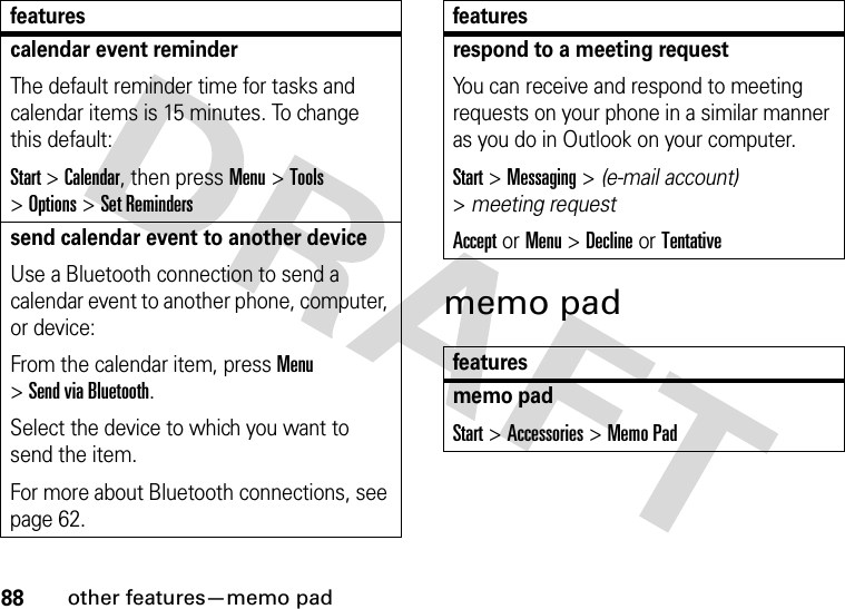 88other features—memo padmemo padcalendar event reminder The default reminder time for tasks and calendar items is 15 minutes. To change this default:Start &gt;Calendar, then press Menu&gt;Tools &gt;Options &gt;Set Reminderssend calendar event to another deviceUse a Bluetooth connection to send a calendar event to another phone, computer, or device:From the calendar item, press Menu &gt;Send via Bluetooth.Select the device to which you want to send the item.For more about Bluetooth connections, see page 62.featuresrespond to a meeting request You can receive and respond to meeting requests on your phone in a similar manner as you do in Outlook on your computer.Start &gt;Messaging &gt; (e-mail account) &gt;meeting requestAccept or Menu &gt;Declineor Tentativefeaturesmemo padStart &gt;Accessories &gt;Memo Padfeatures