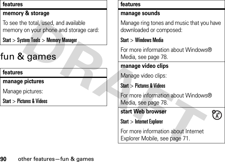 90other features—fun &amp; gamesfun &amp; gamesmemory &amp; storageTo see the total, used, and available memory on your phone and storage card:Start &gt;System Tools &gt;Memory Managerfeaturesmanage picturesManage pictures:Start &gt;Pictures &amp; Videosfeaturesmanage soundsManage ring tones and music that you have downloaded or composed:Start &gt;Windows MediaFor more information about Windows® Media, see page 78.manage video clipsManage video clips:Start &gt;Pictures &amp; VideosFor more information about Windows® Media, see page 78.start Web browserStart &gt;Internet ExplorerFor more information about Internet Explorer Mobile, see page 71.features