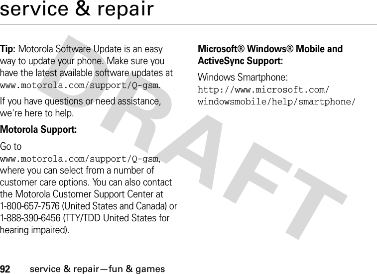 92service &amp; repair—fun &amp; gamesservice &amp; repairTip: Motorola Software Update is an easy way to update your phone. Make sure you have the latest available software updates at www.motorola.com/support/Q-gsm.If you have questions or need assistance, we&apos;re here to help.Motorola Support:Go to www.motorola.com/support/Q-gsm, where you can select from a number of customer care options. You can also contact the Motorola Customer Support Center at 1-800-657-7576 (United States and Canada) or 1-888-390-6456 (TTY/TDD United States for hearing impaired).Microsoft® Windows® Mobile and ActiveSync Support:Windows Smartphone: http://www.microsoft.com/windowsmobile/help/smartphone/