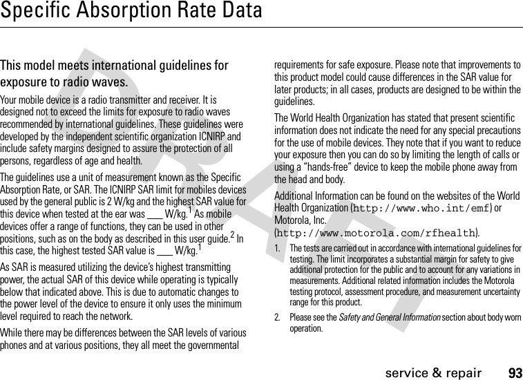 93service &amp; repairSpecific Absorption Rate DataSAR Da taThis model meets international guidelines for exposure to radio waves.Your mobile device is a radio transmitter and receiver. It is designed not to exceed the limits for exposure to radio waves recommended by international guidelines. These guidelines were developed by the independent scientific organization ICNIRP and include safety margins designed to assure the protection of all persons, regardless of age and health.The guidelines use a unit of measurement known as the Specific Absorption Rate, or SAR. The ICNIRP SAR limit for mobiles devices used by the general public is 2 W/kg and the highest SAR value for this device when tested at the ear was ___ W/kg.1 As mobile devices offer a range of functions, they can be used in other positions, such as on the body as described in this user guide.2 In this case, the highest tested SAR value is ___ W/kg.1As SAR is measured utilizing the device’s highest transmitting power, the actual SAR of this device while operating is typically below that indicated above. This is due to automatic changes to the power level of the device to ensure it only uses the minimum level required to reach the network.While there may be differences between the SAR levels of various phones and at various positions, they all meet the governmental requirements for safe exposure. Please note that improvements to this product model could cause differences in the SAR value for later products; in all cases, products are designed to be within the guidelines.The World Health Organization has stated that present scientific information does not indicate the need for any special precautions for the use of mobile devices. They note that if you want to reduce your exposure then you can do so by limiting the length of calls or using a “hands-free” device to keep the mobile phone away from the head and body.Additional Information can be found on the websites of the World Health Organization (http://www.who.int/emf) or Motorola, Inc. (http://www.motorola.com/rfhealth).1. The tests are carried out in accordance with international guidelines for testing. The limit incorporates a substantial margin for safety to give additional protection for the public and to account for any variations in measurements. Additional related information includes the Motorola testing protocol, assessment procedure, and measurement uncertainty range for this product.2. Please see the Safety and General Information section about body worn operation.