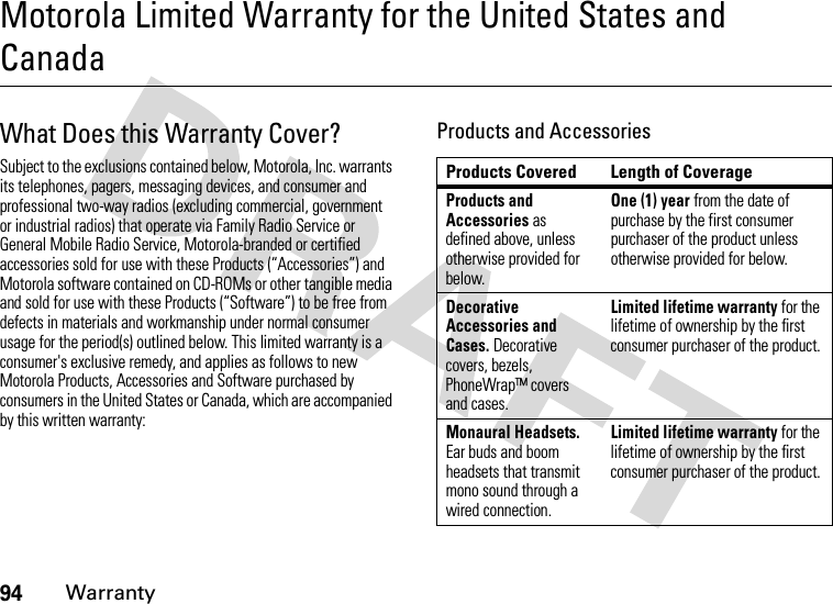 94WarrantyMotorola Limited Warranty for the United States and CanadaWarran tyWhat Does this Warranty Cover?Subject to the exclusions contained below, Motorola, Inc. warrants its telephones, pagers, messaging devices, and consumer and professional two-way radios (excluding commercial, government or industrial radios) that operate via Family Radio Service or General Mobile Radio Service, Motorola-branded or certified accessories sold for use with these Products (“Accessories”) and Motorola software contained on CD-ROMs or other tangible media and sold for use with these Products (“Software”) to be free from defects in materials and workmanship under normal consumer usage for the period(s) outlined below. This limited warranty is a consumer&apos;s exclusive remedy, and applies as follows to new Motorola Products, Accessories and Software purchased by consumers in the United States or Canada, which are accompanied by this written warranty:Products and AccessoriesProducts Covered Length of CoverageProducts and Accessories as defined above, unless otherwise provided for below.One (1) year from the date of purchase by the first consumer purchaser of the product unless otherwise provided for below.Decorative Accessories and Cases. Decorative covers, bezels, PhoneWrap™ covers and cases.Limited lifetime warranty for the lifetime of ownership by the first consumer purchaser of the product.Monaural Headsets. Ear buds and boom headsets that transmit mono sound through a wired connection.Limited lifetime warranty for the lifetime of ownership by the first consumer purchaser of the product.