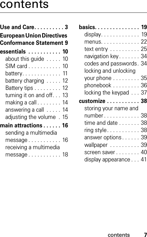 7contentscontentsUse and Care. . . . . . . . . . 3European Union Directives Conformance Statement 9essentials  . . . . . . . . . . . 10about this guide  . . . . .  10SIM card . . . . . . . . . . . 10battery. . . . . . . . . . . . .  11battery charging  . . . . . 12Battery tips . . . . . . . . . 12turning it on and off. . . 13making a call . . . . . . . . 14answering a call  . . . . . 14adjusting the volume  . 15main attractions . . . . . . 16sending a multimedia message . . . . . . . . . . . 16receiving a multimedia message . . . . . . . . . . . 18basics. . . . . . . . . . . . . . . 19display. . . . . . . . . . . . .  19menus. . . . . . . . . . . . . 22text entry  . . . . . . . . . . 25navigation key . . . . . . . 34codes and passwords. 34locking and unlocking your phone . . . . . . . . . 35phonebook . . . . . . . . . 36locking the keypad  . . . 37customize . . . . . . . . . . . 38storing your name and number . . . . . . . . . . . . 38time and date . . . . . . . 38ring style. . . . . . . . . . . 38answer options . . . . . . 39wallpaper  . . . . . . . . . . 39screen saver . . . . . . . . 40display appearance . . .  41