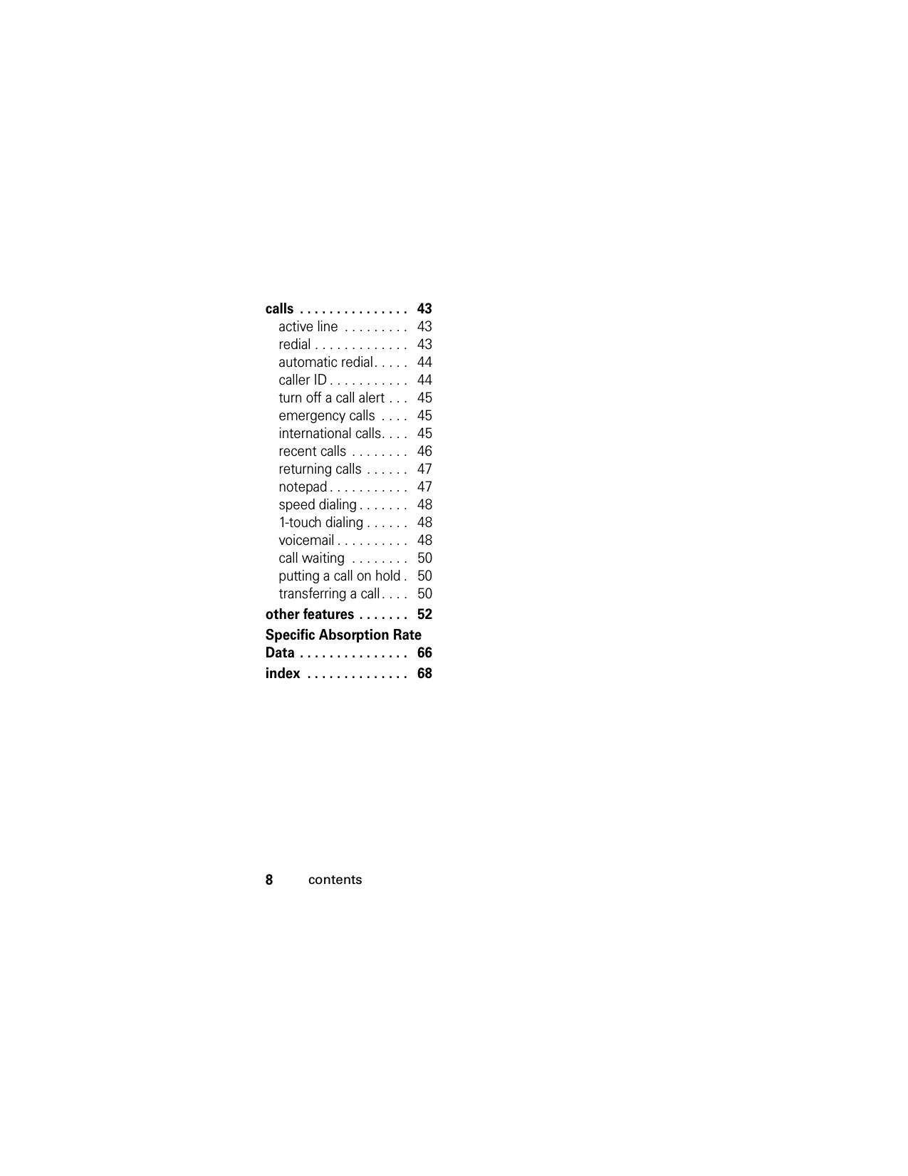8contentscalls  . . . . . . . . . . . . . . .   43active line  . . . . . . . . .   43redial . . . . . . . . . . . . .   43automatic redial. . . . .   44caller ID . . . . . . . . . . .   44turn off a call alert . . .   45emergency calls  . . . .   45international calls. . . .   45recent calls . . . . . . . .   46returning calls . . . . . .   47notepad . . . . . . . . . . .   47speed dialing . . . . . . .   481-touch dialing . . . . . .   48voicemail . . . . . . . . . .   48call waiting  . . . . . . . .   50putting a call on hold .   50transferring a call . . . .   50other features . . . . . . .   52Specific Absorption Rate Data . . . . . . . . . . . . . . .   66index  . . . . . . . . . . . . . .   68