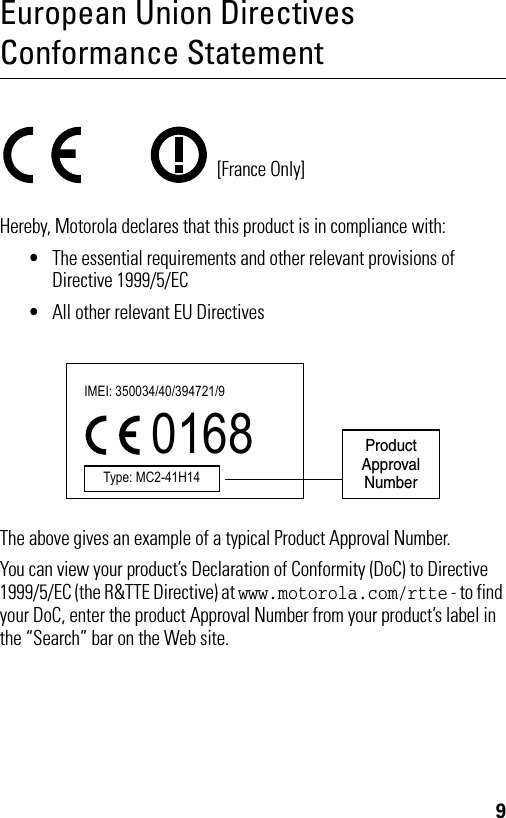 9European Union Directives Conformance StatementHereby, Motorola declares that this product is in compliance with:•The essential requirements and other relevant provisions of Directive 1999/5/EC•All other relevant EU DirectivesThe above gives an example of a typical Product Approval Number.You can view your product’s Declaration of Conformity (DoC) to Directive 1999/5/EC (the R&amp;TTE Directive) at www.motorola.com/rtte - to find your DoC, enter the product Approval Number from your product’s label in the “Search” bar on the Web site.[France Only]Product Approval NumberIMEI: 350034/40/394721/9 0168 Type: MC2-41H14 