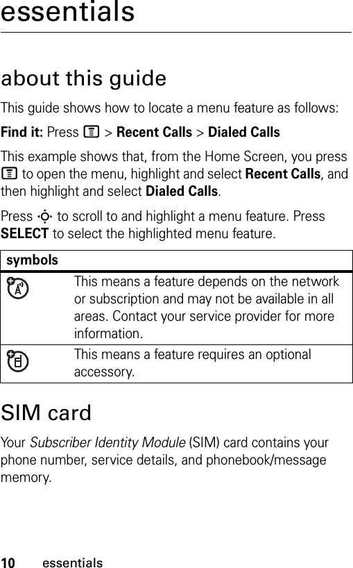 10essentialsessentialsabout this guideThis guide shows how to locate a menu feature as follows:Find it: Press M &gt; Recent Calls &gt; Dialed CallsThis example shows that, from the Home Screen, you press M to open the menu, highlight and select Recent Calls, and then highlight and select Dialed Calls.Press S to scroll to and highlight a menu feature. Press SELECT to select the highlighted menu feature.SIM cardYour Subscriber Identity Module (SIM) card contains your phone number, service details, and phonebook/message memory.symbolsThis means a feature depends on the network or subscription and may not be available in all areas. Contact your service provider for more information.This means a feature requires an optional accessory.