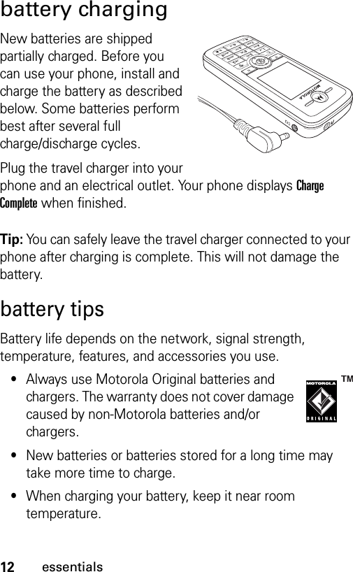 12essentialsbattery chargingNew batteries are shipped partially charged. Before you can use your phone, install and charge the battery as described below. Some batteries perform best after several full charge/discharge cycles.Plug the travel charger into your phone and an electrical outlet. Your phone displays Charge Complete when finished.Tip: You can safely leave the travel charger connected to your phone after charging is complete. This will not damage the battery.battery tipsBattery life depends on the network, signal strength, temperature, features, and accessories you use.•Always use Motorola Original batteries and chargers. The warranty does not cover damage caused by non-Motorola batteries and/or chargers.•New batteries or batteries stored for a long time may take more time to charge.•When charging your battery, keep it near room temperature.