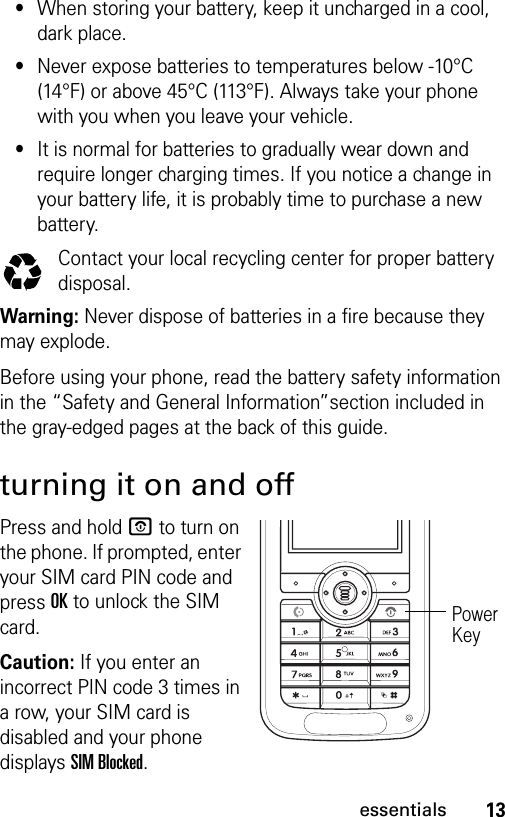 13essentials•When storing your battery, keep it uncharged in a cool, dark place.•Never expose batteries to temperatures below -10°C (14°F) or above 45°C (113°F). Always take your phone with you when you leave your vehicle.•It is normal for batteries to gradually wear down and require longer charging times. If you notice a change in your battery life, it is probably time to purchase a new battery.Contact your local recycling center for proper battery disposal.Warning: Never dispose of batteries in a fire because they may explode. Before using your phone, read the battery safety information in the “Safety and General Information”section included in the gray-edged pages at the back of this guide.turning it on and offPress and hold P to turn on the phone. If prompted, enter your SIM card PIN code and press OK to unlock the SIM card.Caution: If you enter an incorrect PIN code 3 times in a row, your SIM card is disabled and your phone displays SIM Blocked.Power Key