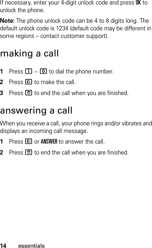 14essentialsIf necessary, enter your 4-digit unlock code and press OK to unlock the phone.Note: The phone unlock code can be 4 to 8 digits long. The default unlock code is 1234 (default code may be different in some regions – contact customer support).making a call1Press 1 ~ 0 to dial the phone number.2Press N to make the call.3Press P to end the call when you are finished.answering a callWhen you receive a call, your phone rings and/or vibrates and displays an incoming call message.1Press N or ANSWER to answer the call.2Press P to end the call when you are finished.