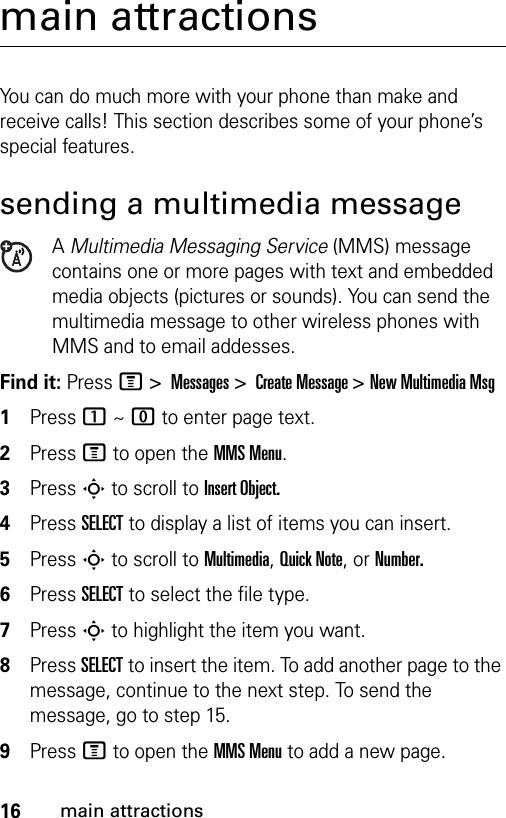 16main attractionsmain attractionsYou can do much more with your phone than make and receive calls! This section describes some of your phone’s special features.sending a multimedia messageA Multimedia Messaging Service (MMS) message contains one or more pages with text and embedded media objects (pictures or sounds). You can send the multimedia message to other wireless phones with MMS and to email addesses.Find it: Press M &gt; Messages &gt; Create Message &gt; New Multimedia Msg1Press 1 ~ 0 to enter page text.2Press M to open the MMS Menu.3Press S to scroll to Insert Object.4Press SELECT to display a list of items you can insert.5Press S to scroll to Multimedia, Quick Note, or Number.6Press SELECT to select the file type.7Press S to highlight the item you want.8Press SELECT to insert the item. To add another page to the message, continue to the next step. To send the message, go to step 15.9Press M to open the MMS Menu to add a new page.