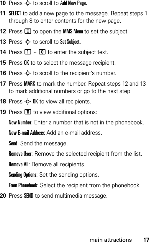 17main attractions10Press S to scroll to Add New Page.11SELECT to add a new page to the message. Repeat steps 1 through 8 to enter contents for the new page.12Press M to open the MMS Menu to set the subject.13Press S to scroll to Set Subject.14Press 1 ~ 0 to enter the subject text.15Press OK to to select the message recipient.16Press S to scroll to the recipient’s number.17Press MARK to mark the number. Repeat steps 12 and 13 to mark additional numbers or go to the next step.18Press S OK to view all recipients.19Press M to view additional options:New Number: Enter a number that is not in the phonebook.New E-mail Address: Add an e-mail address.Send: Send the message.Remove User: Remove the selected recipient from the list.Remove All: Remove all recipients.Sending Options: Set the sending options.From Phonebook: Select the recipient from the phonebook.20Press SEND to send multimedia message.