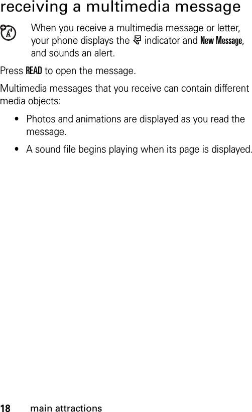 18main attractionsreceiving a multimedia messageWhen you receive a multimedia message or letter, your phone displays the r indicator and New Message, and sounds an alert.Press READ to open the message.Multimedia messages that you receive can contain different media objects:•Photos and animations are displayed as you read the message.•A sound file begins playing when its page is displayed.