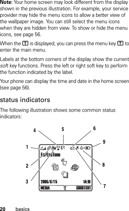 20basicsNote: Your home screen may look different from the display shown in the previous illustration. For example, your service provider may hide the menu icons to allow a better view of the wallpaper image. You can still select the menu icons when they are hidden from view. To show or hide the menu icons, see page 56.When the M is displayed, you can press the menu key M to enter the main menu.Labels at the bottom corners of the display show the current soft key functions. Press the left or right soft key to perform the function indicated by the label.Your phone can display the time and date in the home screen (see page 56).status indicatorsThe following illustration shows some common status indicators:FarEasTone  À2005/8/1`5 14:16+494xD&gt;MEDIA SHORTCUTQtsànÑ123456798