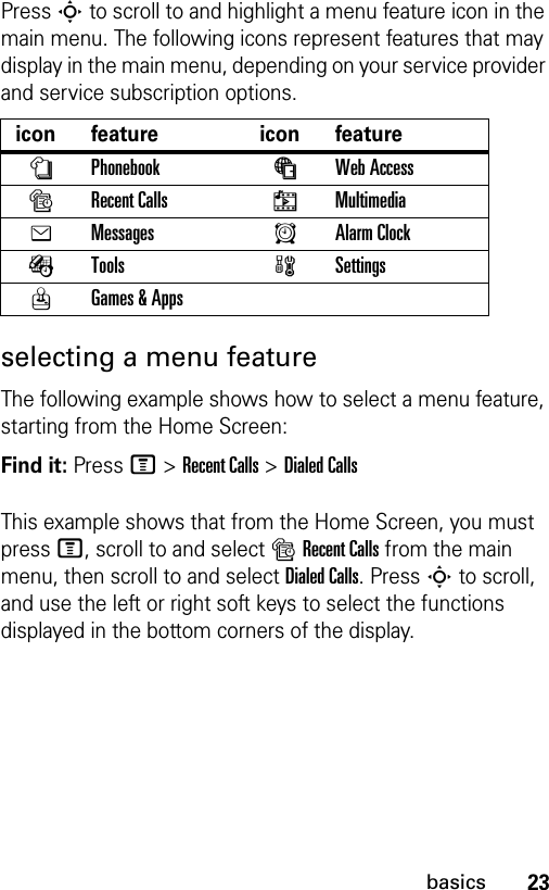 23basicsPress S to scroll to and highlight a menu feature icon in the main menu. The following icons represent features that may display in the main menu, depending on your service provider and service subscription options.selecting a menu featureThe following example shows how to select a menu feature, starting from the Home Screen:Find it: Press M &gt;Recent Calls &gt;Dialed CallsThis example shows that from the Home Screen, you must press M, scroll to and select sRecent Calls from the main menu, then scroll to and select Dialed Calls. Press S to scroll, and use the left or right soft keys to select the functions displayed in the bottom corners of the display. icon feature  icon featurenPhonebook áWeb Access sRecent Calls hMultimediaeMessages AAlarm ClockÉTools  wSettingsQGames &amp; Apps