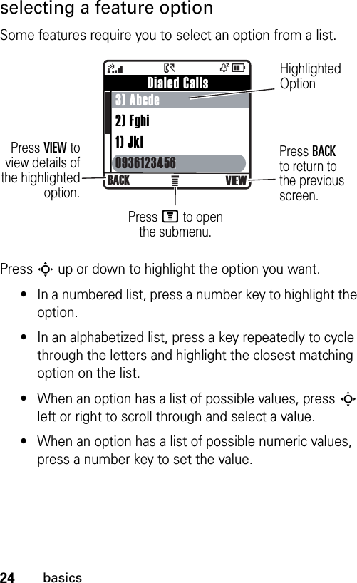 24basicsselecting a feature optionSome features require you to select an option from a list.Press S up or down to highlight the option you want.•In a numbered list, press a number key to highlight the option.•In an alphabetized list, press a key repeatedly to cycle through the letters and highlight the closest matching option on the list.•When an option has a list of possible values, press S left or right to scroll through and select a value.•When an option has a list of possible numeric values, press a number key to set the value.À         Dialed Calls3) Abcde2) Fghi1) Jkl0936123456 09361234564ÒD&gt;BACK VIEWHighlighted OptionPress VIEW toview details ofthe highlightedoption.Press M to open the submenu.Press BACKto return to the previous screen.