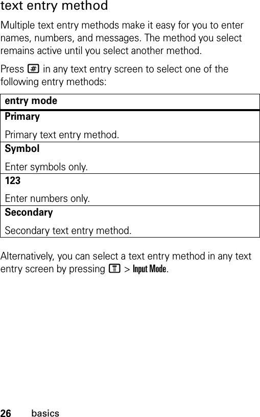 26basicstext entry methodMultiple text entry methods make it easy for you to enter names, numbers, and messages. The method you select remains active until you select another method.Press # in any text entry screen to select one of the following entry methods:Alternatively, you can select a text entry method in any text entry screen by pressing M&gt;Input Mode.entry modePrimaryPrimary text entry method.SymbolEnter symbols only.123Enter numbers only.SecondarySecondary text entry method.