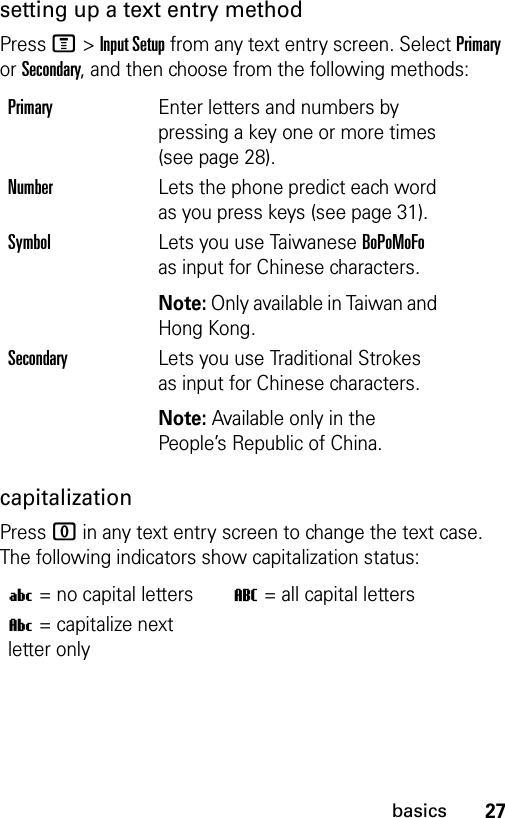 27basicssetting up a text entry methodPress M&gt;Input Setup from any text entry screen. Select Primary or Secondary, and then choose from the following methods:capitalizationPress 0 in any text entry screen to change the text case. The following indicators show capitalization status:PrimaryEnter letters and numbers by pressing a key one or more times (see page 28).NumberLets the phone predict each word as you press keys (see page 31).SymbolLets you use Taiwanese BoPoMoFo as input for Chinese characters.Note: Only available in Taiwan and Hong Kong.SecondaryLets you use Traditional Strokes as input for Chinese characters.Note: Available only in the People’s Republic of China.U= no capital lettersT= all capital lettersV= capitalize next letter only