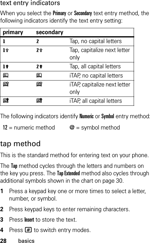 28basicstext entry indicatorsWhen you select the Primary or Secondary text entry method, the following indicators identify the text entry setting:The following indicators identify Numeric or Symbol entry method:tap methodThis is the standard method for entering text on your phone.The Tap method cycles through the letters and numbers on the key you press. The Tap Extended method also cycles through additional symbols shown in the chart on page 30.1Press a keypad key one or more times to select a letter, number, or symbol.2Press keypad keys to enter remaining characters. 3Press Insert to store the text.4Press # to switch entry modes.primary secondarygmTap, no capital lettershqTap, capitalize next letter onlyflTap, all capital lettersjpiTAP, no capital letterskniTAP, capitalize next letter onlyioiTAP, all capital letters12= numeric method @= symbol method