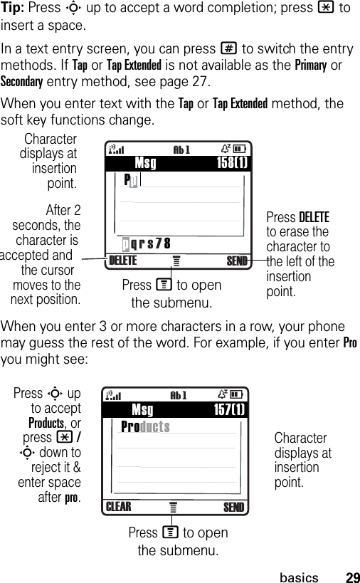 29basicsTip: Press S up to accept a word completion; press * to insert a space.In a text entry screen, you can press # to switch the entry methods. If Tap or Tap Extended is not available as the Primary or Secondary entry method, see page 27.When you enter text with the Tap or Tap Extended method, the soft key functions change.When you enter 3 or more characters in a row, your phone may guess the rest of the word. For example, if you enter Pro you might see:À    Msg                 158(1) Pp4ÒDDELETE SENDìgp q r s 7 8Characterdisplays atinsertionpoint.After 2seconds, thecharacter isaccepted andthe cursormoves to thenext position.Press DELETE to erase the character to the left of the insertion point.Press M to open the submenu.À    Msg                 157(1) Products4ÒDCLEAR SENDìgCharacter displays at insertion point.Press S upto acceptProducts, orpress * /S down toreject it &amp;enter spaceafter pro.Press M to open the submenu.