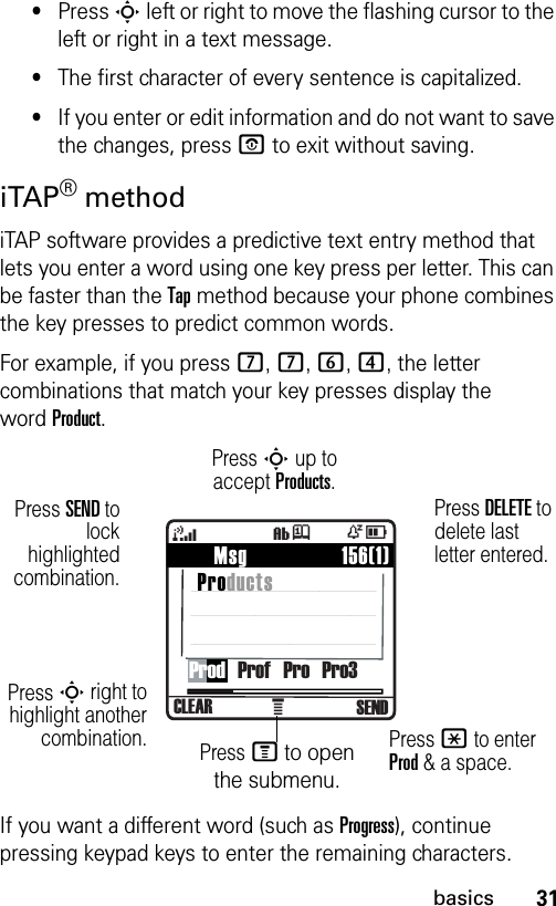 31basics•Press S left or right to move the flashing cursor to the left or right in a text message.•The first character of every sentence is capitalized. •If you enter or edit information and do not want to save the changes, press P to exit without saving.iTAP® methodiTAP software provides a predictive text entry method that lets you enter a word using one key press per letter. This can be faster than the Tap method because your phone combines the key presses to predict common words.For example, if you press 7, 7, 6, 4, the letter combinations that match your key presses display the wordProduct.If you want a different word (such as Progress), continue pressing keypad keys to enter the remaining characters.À    Msg                 156(1) Products4ÒDCLEAR SENDìjProd   Prof   Pro   Pro3Press DELETE to delete last letter entered.Press S up to accept Products.Press * to enter Prod &amp; a space.Press SEND tolockhighlightedcombination.Press S right tohighlight anothercombination. Press M to open the submenu.