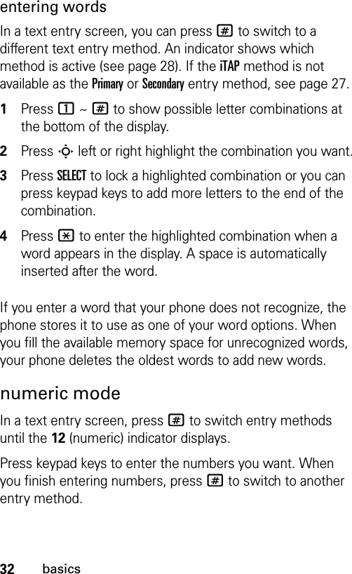 32basicsentering wordsIn a text entry screen, you can press # to switch to a different text entry method. An indicator shows which method is active (see page 28). If the iTAP method is not available as the Primary or Secondary entry method, see page 27.1Press 1 ~ # to show possible letter combinations at the bottom of the display.2Press S left or right highlight the combination you want.3Press SELECT to lock a highlighted combination or you can press keypad keys to add more letters to the end of the combination.4Press * to enter the highlighted combination when a word appears in the display. A space is automatically inserted after the word.If you enter a word that your phone does not recognize, the phone stores it to use as one of your word options. When you fill the available memory space for unrecognized words, your phone deletes the oldest words to add new words.numeric modeIn a text entry screen, press # to switch entry methods until the 12 (numeric) indicator displays.Press keypad keys to enter the numbers you want. When you finish entering numbers, press # to switch to another entry method.