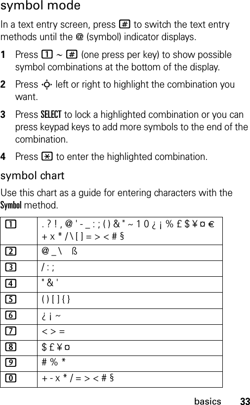 33basicssymbol modeIn a text entry screen, press # to switch the text entry methods until the [ (symbol) indicator displays.1Press 1 ∼ # (one press per key) to show possible symbol combinations at the bottom of the display.2Press S left or right to highlight the combination you want.3Press SELECT to lock a highlighted combination or you can press keypad keys to add more symbols to the end of the combination.4Press * to enter the highlighted combination.symbol chartUse this chart as a guide for entering characters with the Symbol method.1. ? ! , @ &apos; - _ : ; ( ) &amp; &quot; ~ 1 0 ¿ ¡ % £ $ ¥ ¤ £ + x * / \ [ ] = &gt; &lt; # § 2@ _ \   ß3/ : ;4&quot; &amp; &apos;5( ) [ ] { }6¿ ¡ ~7&lt; &gt; =8$ £ ¥ ¤   9# % *0+ - x * / = &gt; &lt; # § 