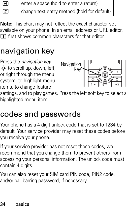 34basicsNote: This chart may not reflect the exact character set available on your phone. In an email address or URL editor, 1 first shows common characters for that editor.navigation keyPress the navigation key S to scroll up, down, left, or right through the menu system, to highlight menu items, to change feature settings, and to play games. Press the left soft key to select a highlighted menu item. codes and passwordsYour phone has a 4-digit unlock code that is set to 1234 by default. Your service provider may reset these codes before you receive your phone.If your service provider has not reset these codes, we recommend that you change them to prevent others from accessing your personal information. The unlock code must contain 4 digits.You can also reset your SIM card PIN code, PIN2 code, and/or call barring password, if necessary.*enter a space (hold to enter a return)#change text entry method (hold for default)NavigationKey