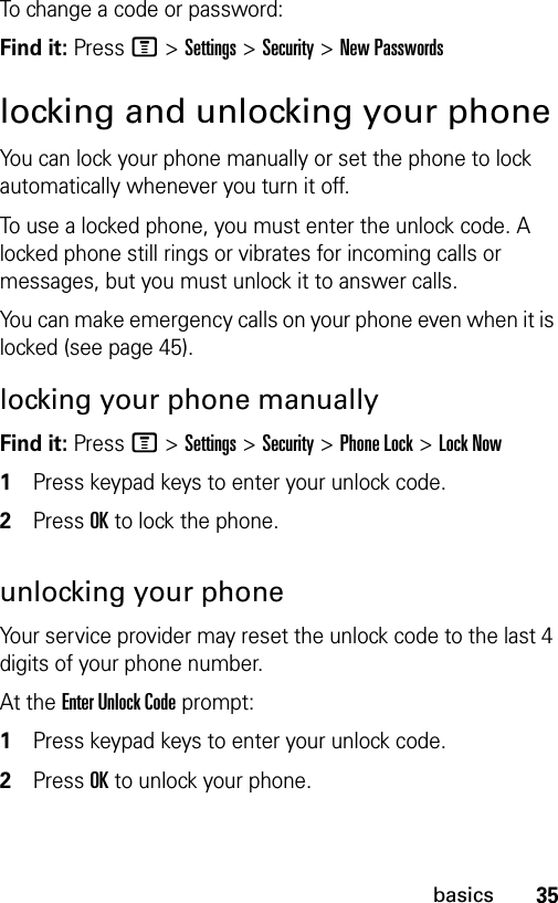 35basicsTo change a code or password:Find it: Press M &gt;Settings &gt;Security &gt;New Passwordslocking and unlocking your phoneYou can lock your phone manually or set the phone to lock automatically whenever you turn it off.To use a locked phone, you must enter the unlock code. A locked phone still rings or vibrates for incoming calls or messages, but you must unlock it to answer calls.You can make emergency calls on your phone even when it is locked (see page 45).locking your phone manuallyFind it: Press M &gt;Settings &gt;Security &gt;Phone Lock &gt;Lock Now1Press keypad keys to enter your unlock code.2Press OK to lock the phone.unlocking your phoneYour service provider may reset the unlock code to the last 4 digits of your phone number.At the Enter Unlock Code prompt:1Press keypad keys to enter your unlock code.2Press OK to unlock your phone.