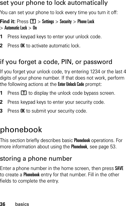 36basicsset your phone to lock automaticallyYou can set your phone to lock every time you turn it off:Find it: Press M &gt;Settings &gt;Security &gt;Phone Lock &gt;Automatic Lock &gt;On1Press keypad keys to enter your unlock code.2Press OK to activate automatic lock.if you forget a code, PIN, or passwordIf you forget your unlock code, try entering 1234 or the last 4 digits of your phone number. If that does not work, perform the following actions at the Enter Unlock Code prompt:1Press M to display the unlock code bypass screen.2Press keypad keys to enter your security code.3Press OK to submit your security code.phonebookThis section briefly describes basic Phonebook operations. For more information about using the Phonebook, see page 53.storing a phone numberEnter a phone number in the home screen, then press SAVE to create a Phonebook entry for that number. Fill in the other fields to complete the entry.