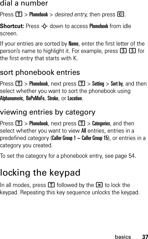 37basicsdial a numberPress M &gt;Phonebook &gt; desired entry, then press N.Shortcut: Press S down to access Phonebook from idle screen.If your entries are sorted by Name, enter the first letter of the person’s name to highlight it. For example, press 55 for the first entry that starts with K.sort phonebook entriesPress M&gt;Phonebook, next press M&gt;Setting&gt;Sort by, and then select whether you want to sort the phonebook using Alphanumeric, BoPoMoFo, Stroke, or Location.viewing entries by categoryPress M&gt;Phonebook, next press M&gt;Categories, and then select whether you want to view All entries, entries in a predefined category (Caller Group 1 ~ Caller Group 15), or entries in a category you created.To set the category for a phonebook entry, see page 54.locking the keypadIn all modes, press M followed by the * to lock the keypad. Repeating this key sequence unlocks the keypad.