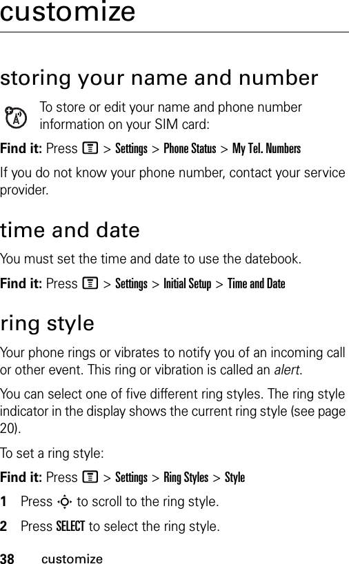 38customizecustomizestoring your name and numberTo store or edit your name and phone number information on your SIM card:Find it: Press M &gt;Settings &gt;Phone Status &gt;My Tel. NumbersIf you do not know your phone number, contact your service provider. time and dateYou must set the time and date to use the datebook.Find it: Press M &gt;Settings &gt;Initial Setup &gt;Time and Datering styleYour phone rings or vibrates to notify you of an incoming call or other event. This ring or vibration is called an alert.You can select one of five different ring styles. The ring style indicator in the display shows the current ring style (see page 20).To set a ring style:Find it: Press M &gt;Settings &gt;Ring Styles &gt;Style1Press S to scroll to the ring style.2Press SELECT to select the ring style.