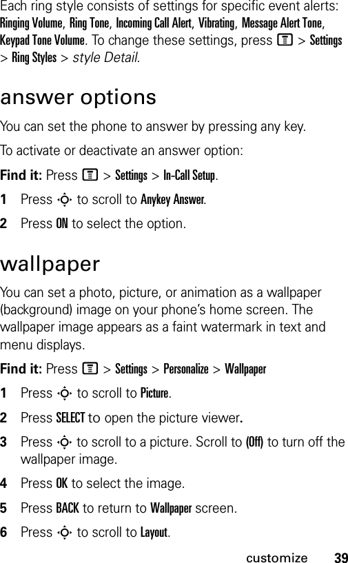 39customizeEach ring style consists of settings for specific event alerts: Ringing Volume, Ring Tone, Incoming Call Alert, Vibrating, Message Alert Tone, Keypad Tone Volume. To change these settings, press M &gt; Settings &gt; Ring Styles &gt; style Detail.answer optionsYou can set the phone to answer by pressing any key.To activate or deactivate an answer option:Find it: Press M &gt;Settings &gt;In-Call Setup.1Press S to scroll to Anykey Answer. 2Press ON to select the option.wallpaperYou can set a photo, picture, or animation as a wallpaper (background) image on your phone’s home screen. The wallpaper image appears as a faint watermark in text and menu displays.Find it: Press M &gt;Settings &gt;Personalize &gt;Wallpaper1Press S to scroll to Picture.2Press SELECT to open the picture viewer.3Press S to scroll to a picture. Scroll to (Off) to turn off the wallpaper image.4Press OK to select the image.5Press BACK to return to Wallpaper screen.6Press S to scroll to Layout.