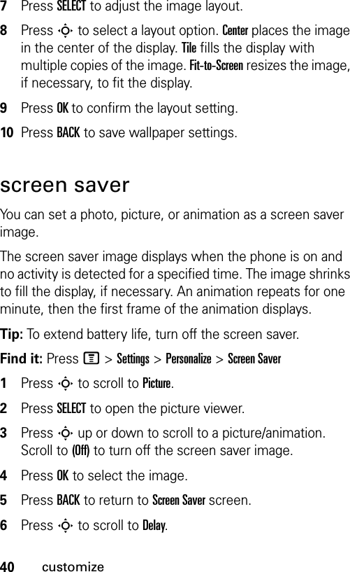 40customize7Press SELECT to adjust the image layout.8Press S to select a layout option. Center places the image in the center of the display. Tile fills the display with multiple copies of the image. Fit-to-Screen resizes the image, if necessary, to fit the display.9Press OK to confirm the layout setting.10Press BACK to save wallpaper settings.screen saverYou can set a photo, picture, or animation as a screen saver image.The screen saver image displays when the phone is on and no activity is detected for a specified time. The image shrinks to fill the display, if necessary. An animation repeats for one minute, then the first frame of the animation displays.Tip: To extend battery life, turn off the screen saver.Find it: Press M &gt;Settings &gt;Personalize &gt;Screen Saver1Press S to scroll to Picture.2Press SELECT to open the picture viewer.3Press S up or down to scroll to a picture/animation. Scroll to (Off) to turn off the screen saver image.4Press OK to select the image.5Press BACK to return to Screen Saver screen.6Press S to scroll to Delay.