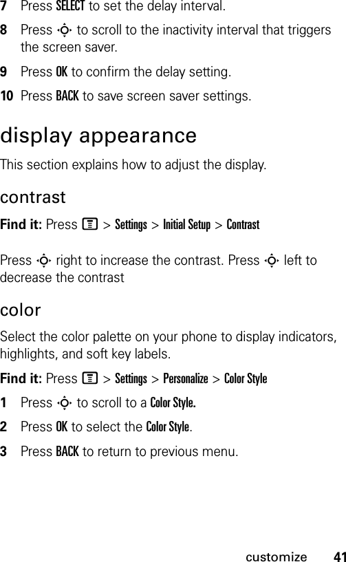 41customize7Press SELECT to set the delay interval.8Press S to scroll to the inactivity interval that triggers the screen saver.9Press OK to confirm the delay setting.10Press BACK to save screen saver settings.display appearanceThis section explains how to adjust the display.contrastFind it: Press M &gt;Settings &gt;Initial Setup &gt;ContrastPress S right to increase the contrast. Press S left to decrease the contrastcolorSelect the color palette on your phone to display indicators, highlights, and soft key labels.Find it: Press M &gt;Settings &gt;Personalize &gt;Color Style1Press S to scroll to a Color Style.2Press OK to select the Color Style.3Press BACK to return to previous menu.