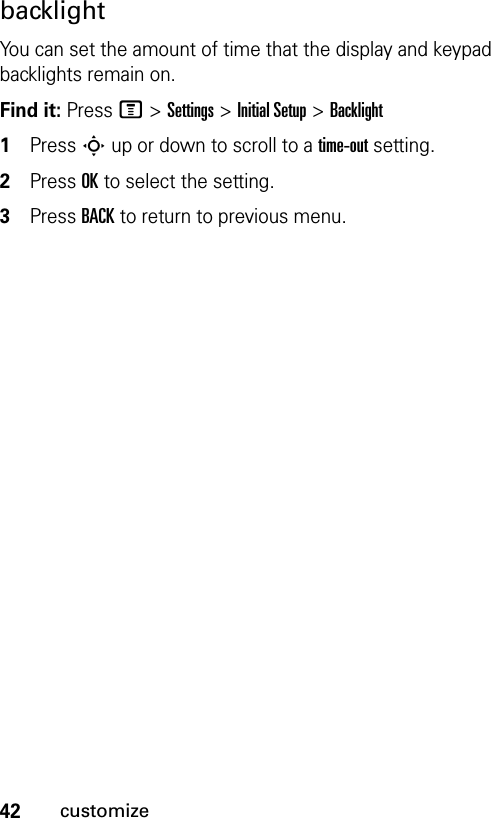 42customizebacklightYou can set the amount of time that the display and keypad backlights remain on.Find it: Press M &gt;Settings &gt;Initial Setup &gt;Backlight1Press S up or down to scroll to a time-out setting.2Press OK to select the setting.3Press BACK to return to previous menu.