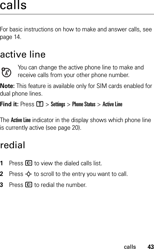 43callscallsFor basic instructions on how to make and answer calls, see page 14.active lineYou can change the active phone line to make and receive calls from your other phone number.Note: This feature is available only for SIM cards enabled for dual phone lines.Find it: Press M &gt;Settings &gt;Phone Status &gt;Active LineThe Active Line indicator in the display shows which phone line is currently active (see page 20).redial1Press N to view the dialed calls list.2Press S to scroll to the entry you want to call.3Press N to redial the number.