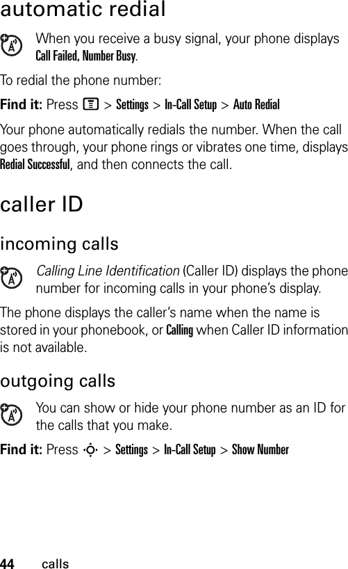 44callsautomatic redialWhen you receive a busy signal, your phone displays Call Failed, Number Busy.To redial the phone number:Find it: Press M &gt;Settings &gt;In-Call Setup &gt;Auto RedialYour phone automatically redials the number. When the call goes through, your phone rings or vibrates one time, displays Redial Successful, and then connects the call.caller IDincoming callsCalling Line Identification (Caller ID) displays the phone number for incoming calls in your phone’s display.The phone displays the caller’s name when the name is stored in your phonebook, or Calling when Caller ID information is not available.outgoing callsYou can show or hide your phone number as an ID for the calls that you make.Find it: Press S &gt;Settings &gt;In-Call Setup &gt; Show Number